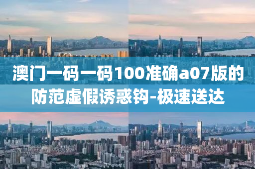 澳門一碼一碼100準(zhǔn)確a07版的防范虛假誘惑鉤-極速送達(dá)