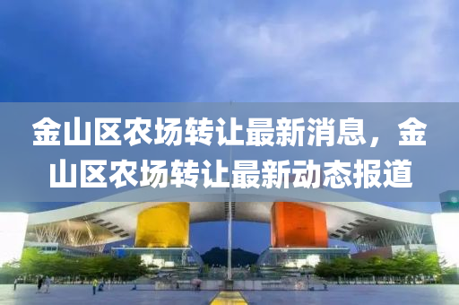 金山區(qū)農(nóng)場(chǎng)轉(zhuǎn)讓最新消息，金山區(qū)農(nóng)場(chǎng)轉(zhuǎn)讓最新動(dòng)態(tài)報(bào)道