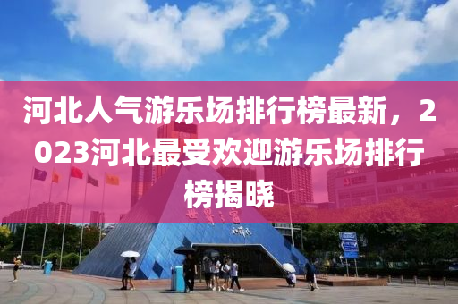 河北人氣游樂場(chǎng)排行榜最新，2023河北最受歡迎游樂場(chǎng)排行榜揭曉