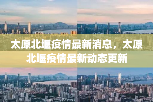 太原北堰疫情最新消息，太原北堰疫情最新動態(tài)更新