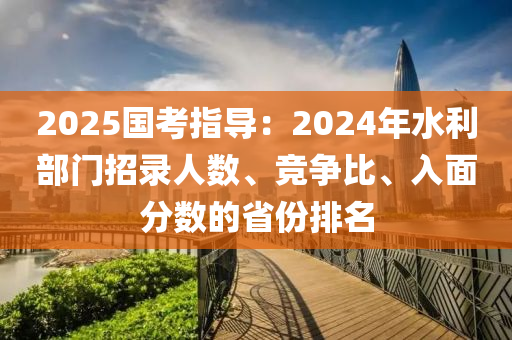 2025國考指導(dǎo)：2024年水利部門招錄人數(shù)、競爭比、入面分?jǐn)?shù)的省份排名