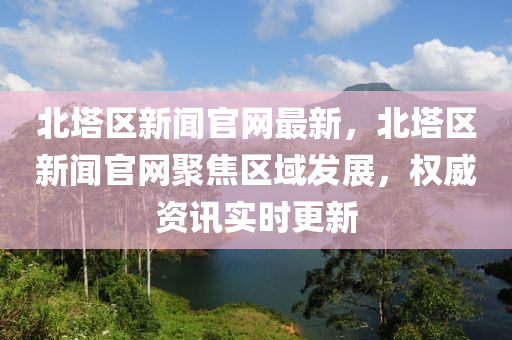 北塔區(qū)新聞官網(wǎng)最新，北塔區(qū)新聞官網(wǎng)聚焦區(qū)域發(fā)展，權(quán)威資訊實(shí)時(shí)更新