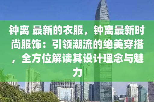 鐘離 最新的衣服，鐘離最新時(shí)尚服飾：引領(lǐng)潮流的絕美穿搭，全方位解讀其設(shè)計(jì)理念與魅力