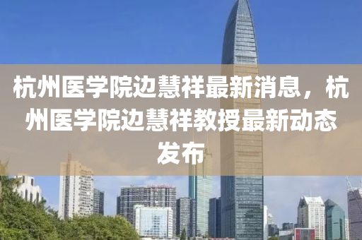 杭州醫(yī)學院邊慧祥最新消息，杭州醫(yī)學院邊慧祥教授最新動態(tài)發(fā)布