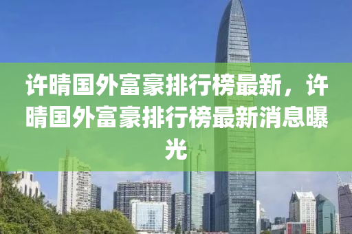 許晴國外富豪排行榜最新，許晴國外富豪排行榜最新消息曝光