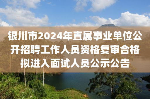 銀川市2024年直屬事業(yè)單位公開招聘工作人員資格復(fù)審合格擬進(jìn)入面試人員公示公告