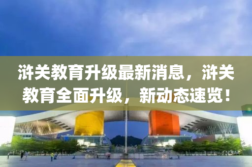滸關(guān)教育升級(jí)最新消息，滸關(guān)教育全面升級(jí)，新動(dòng)態(tài)速覽！