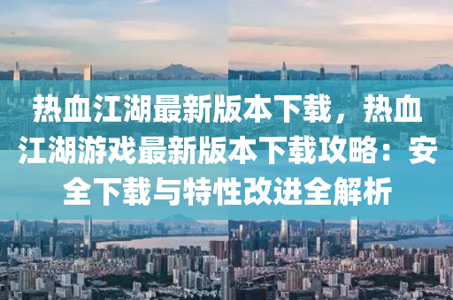 熱血江湖最新版本下載，熱血江湖游戲最新版本下載攻略：安全下載與特性改進(jìn)全解析
