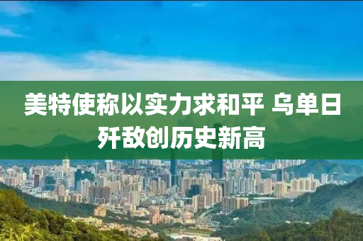 美特使稱以實(shí)力求和平 烏單日殲敵創(chuàng)歷史新高