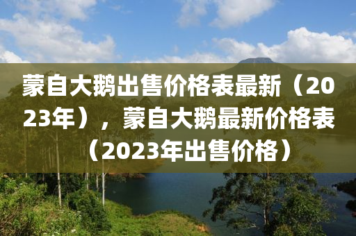 蒙自大鵝出售價格表最新（2023年），蒙自大鵝最新價格表（2023年出售價格）