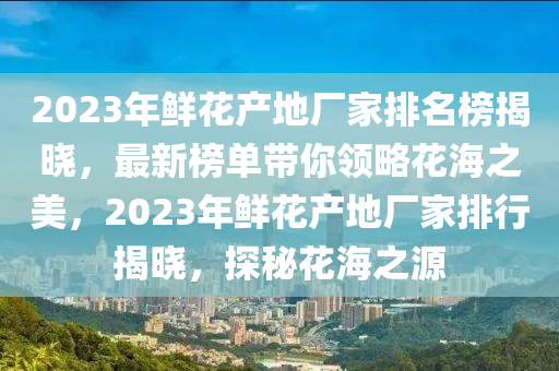2023年鮮花產(chǎn)地廠家排名榜揭曉，最新榜單帶你領(lǐng)略花海之美，2023年鮮花產(chǎn)地廠家排行揭曉，探秘花海之源