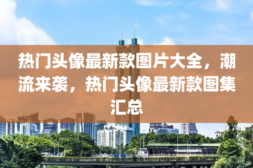 熱門(mén)頭像最新款圖片大全，潮流來(lái)襲，熱門(mén)頭像最新款圖集匯總