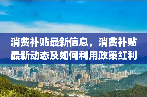 消費補貼最新信息，消費補貼最新動態(tài)及如何利用政策紅利
