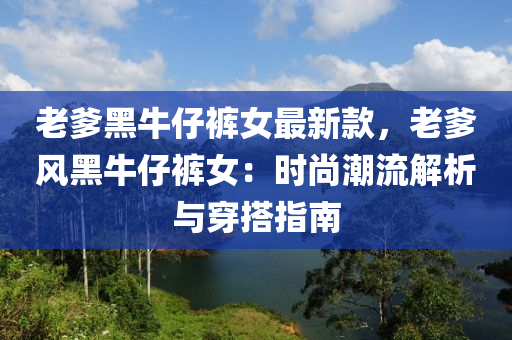 老爹黑牛仔褲女最新款，老爹風(fēng)黑牛仔褲女：時尚潮流解析與穿搭指南