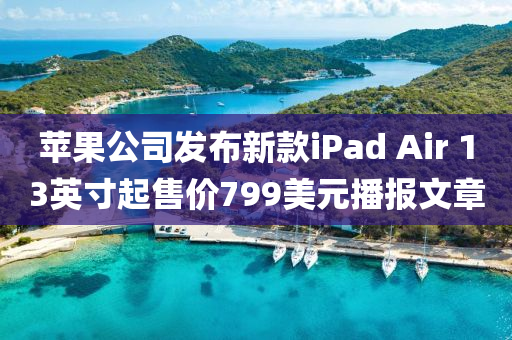 蘋果公司發(fā)布新款iPad Air 13英寸起售價(jià)799美元播報(bào)文章