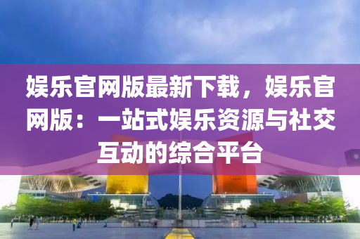 娛樂官網(wǎng)版最新下載，娛樂官網(wǎng)版：一站式娛樂資源與社交互動(dòng)的綜合平臺(tái)