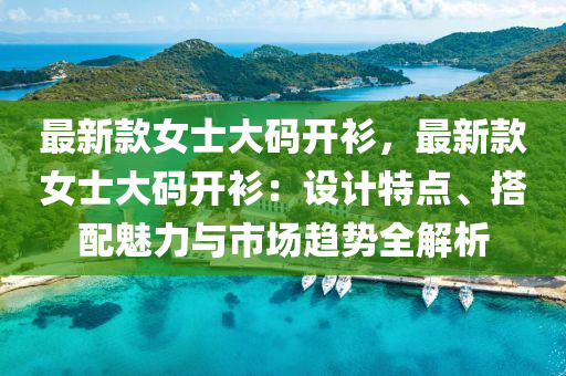 最新款女士大碼開衫，最新款女士大碼開衫：設(shè)計特點、搭配魅力與市場趨勢全解析