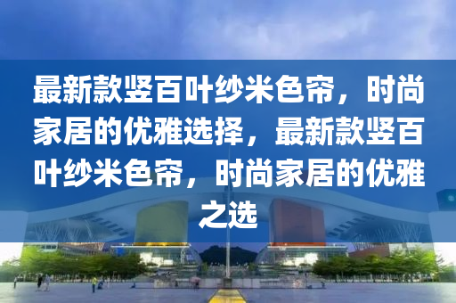 最新款豎百葉紗米色簾，時尚家居的優(yōu)雅選擇，最新款豎百葉紗米色簾，時尚家居的優(yōu)雅之選