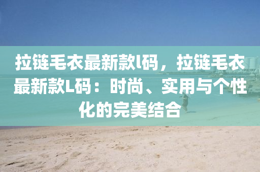 拉鏈毛衣最新款l碼，拉鏈毛衣最新款L碼：時尚、實用與個性化的完美結(jié)合