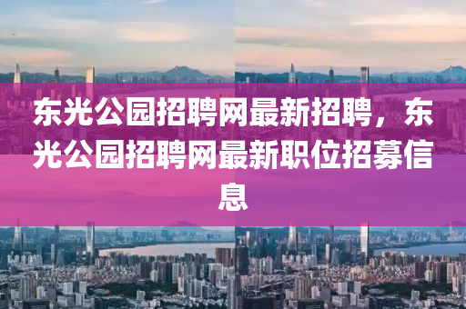 東光公園招聘網(wǎng)最新招聘，東光公園招聘網(wǎng)最新職位招募信息