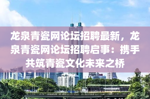 龍泉青瓷網(wǎng)論壇招聘最新，龍泉青瓷網(wǎng)論壇招聘啟事：攜手共筑青瓷文化未來之橋