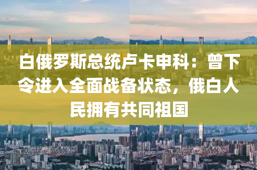 白俄羅斯總統(tǒng)盧卡申科：曾下令進(jìn)入全面戰(zhàn)備狀態(tài)，俄白人民擁有共同祖國(guó)