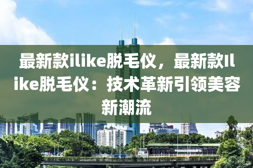 最新款ilike脫毛儀，最新款I(lǐng)like脫毛儀：技術(shù)革新引領(lǐng)美容新潮流