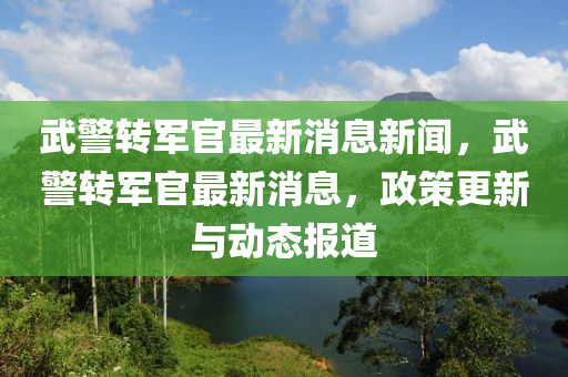 武警轉(zhuǎn)軍官最新消息新聞，武警轉(zhuǎn)軍官最新消息，政策更新與動(dòng)態(tài)報(bào)道