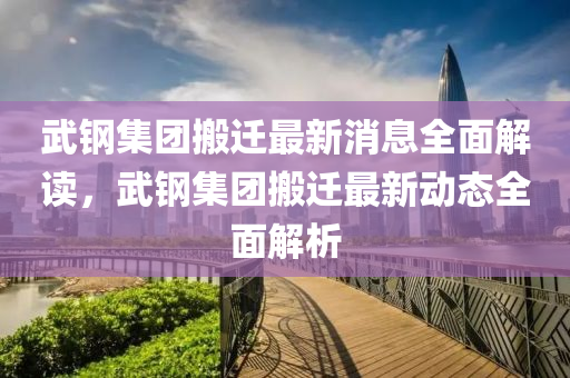 武鋼集團(tuán)搬遷最新消息全面解讀，武鋼集團(tuán)搬遷最新動(dòng)態(tài)全面解析