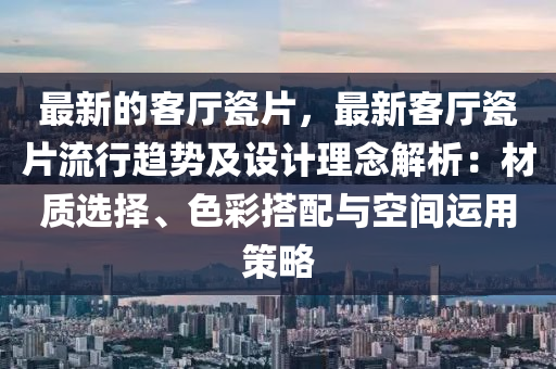 最新的客廳瓷片，最新客廳瓷片流行趨勢及設(shè)計理念解析：材質(zhì)選擇、色彩搭配與空間運用策略