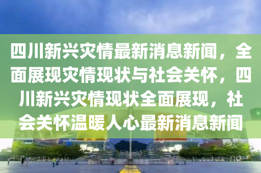 四川新興災(zāi)情最新消息新聞，全面展現(xiàn)災(zāi)情現(xiàn)狀與社會關(guān)懷，四川新興災(zāi)情現(xiàn)狀全面展現(xiàn)，社會關(guān)懷溫暖人心最新消息新聞