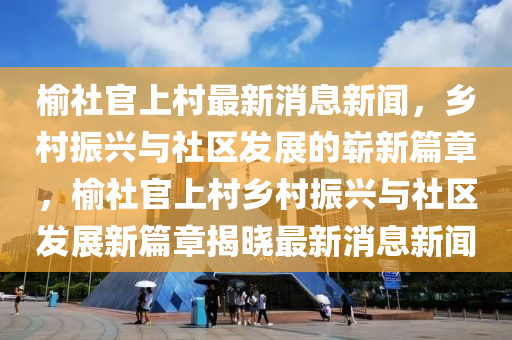 榆社官上村最新消息新聞，鄉(xiāng)村振興與社區(qū)發(fā)展的嶄新篇章，榆社官上村鄉(xiāng)村振興與社區(qū)發(fā)展新篇章揭曉最新消息新聞