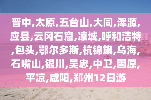 晉中,太原,五臺(tái)山,大同,渾源,應(yīng)縣,云岡石窟,涼城,呼和浩特,包頭,鄂爾多斯,杭錦旗,烏海,石嘴山,銀川,吳忠,中衛(wèi),固原,平?jīng)?咸陽(yáng),鄭州12日游