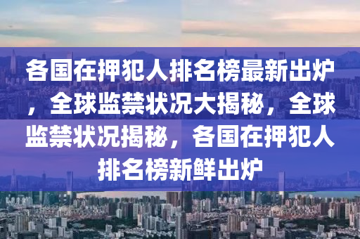 各國在押犯人排名榜最新出爐，全球監(jiān)禁狀況大揭秘，全球監(jiān)禁狀況揭秘，各國在押犯人排名榜新鮮出爐