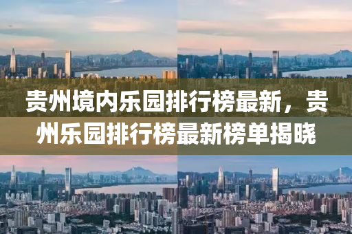 貴州境內(nèi)樂園排行榜最新，貴州樂園排行榜最新榜單揭曉