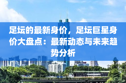 足壇的最新身價，足壇巨星身價大盤點：最新動態(tài)與未來趨勢分析