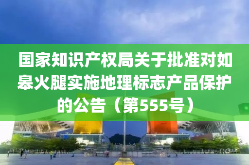 國(guó)家知識(shí)產(chǎn)權(quán)局關(guān)于批準(zhǔn)對(duì)如皋火腿實(shí)施地理標(biāo)志產(chǎn)品保護(hù)的公告（第555號(hào)）