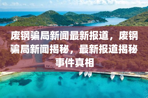 廢鋼騙局新聞最新報道，廢鋼騙局新聞揭秘，最新報道揭秘事件真相