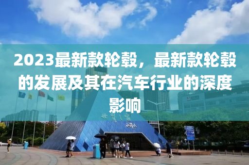 2023最新款輪轂，最新款輪轂的發(fā)展及其在汽車行業(yè)的深度影響