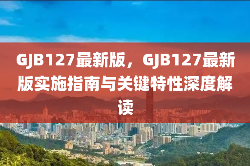 GJB127最新版，GJB127最新版實施指南與關(guān)鍵特性深度解讀