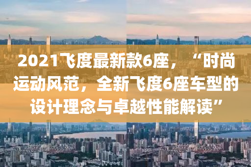 2021飛度最新款6座，“時尚運(yùn)動風(fēng)范，全新飛度6座車型的設(shè)計理念與卓越性能解讀”