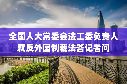 全國人大常委會法工委負責人就反外國制裁法答記者問