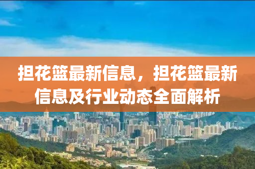 擔(dān)花籃最新信息，擔(dān)花籃最新信息及行業(yè)動(dòng)態(tài)全面解析