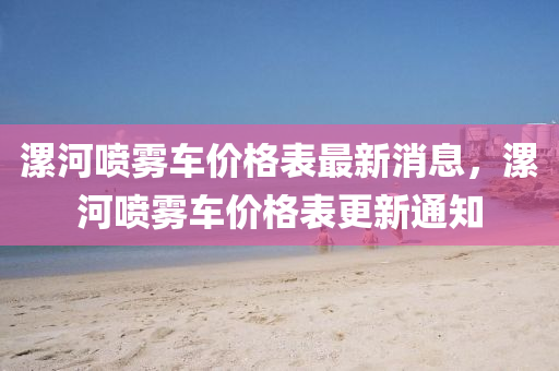 漯河噴霧車價(jià)格表最新消息，漯河噴霧車價(jià)格表更新通知