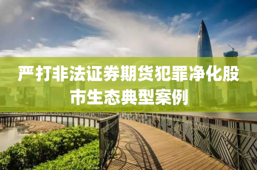 嚴打非法證券期貨犯罪凈化股市生態(tài)典型案例