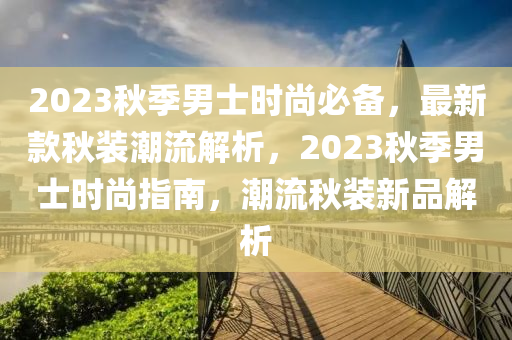 2023秋季男士時(shí)尚必備，最新款秋裝潮流解析，2023秋季男士時(shí)尚指南，潮流秋裝新品解析