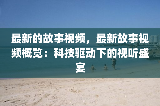 最新的故事視頻，最新故事視頻概覽：科技驅(qū)動(dòng)下的視聽盛宴