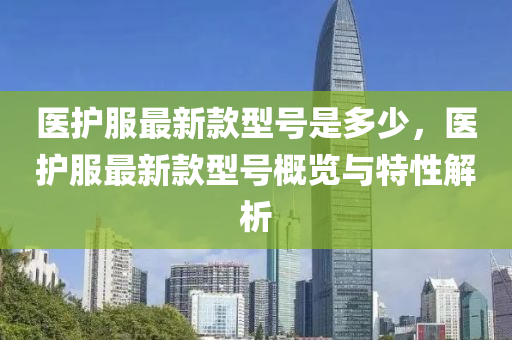 醫(yī)護(hù)服最新款型號(hào)是多少，醫(yī)護(hù)服最新款型號(hào)概覽與特性解析