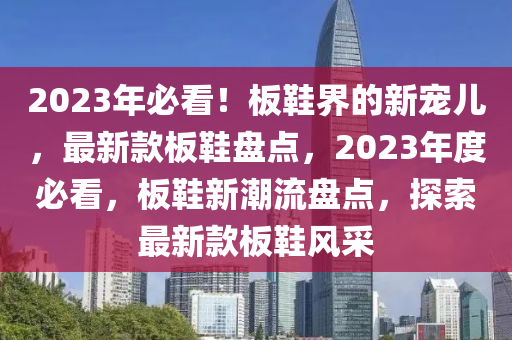 2023年必看！板鞋界的新寵兒，最新款板鞋盤點(diǎn)，2023年度必看，板鞋新潮流盤點(diǎn)，探索最新款板鞋風(fēng)采