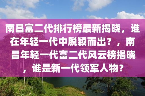 南昌富二代排行榜最新揭曉，誰在年輕一代中脫穎而出？，南昌年輕一代富二代風(fēng)云榜揭曉，誰是新一代領(lǐng)軍人物？